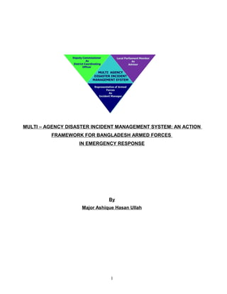 MULTI – AGENCY DISASTER INCIDENT MANAGEMENT SYSTEM: AN ACTION
FRAMEWORK FOR BANGLADESH ARMED FORCES
IN EMERGENCY RESPONSE

By
Major Ashique Hasan Ullah

1

 