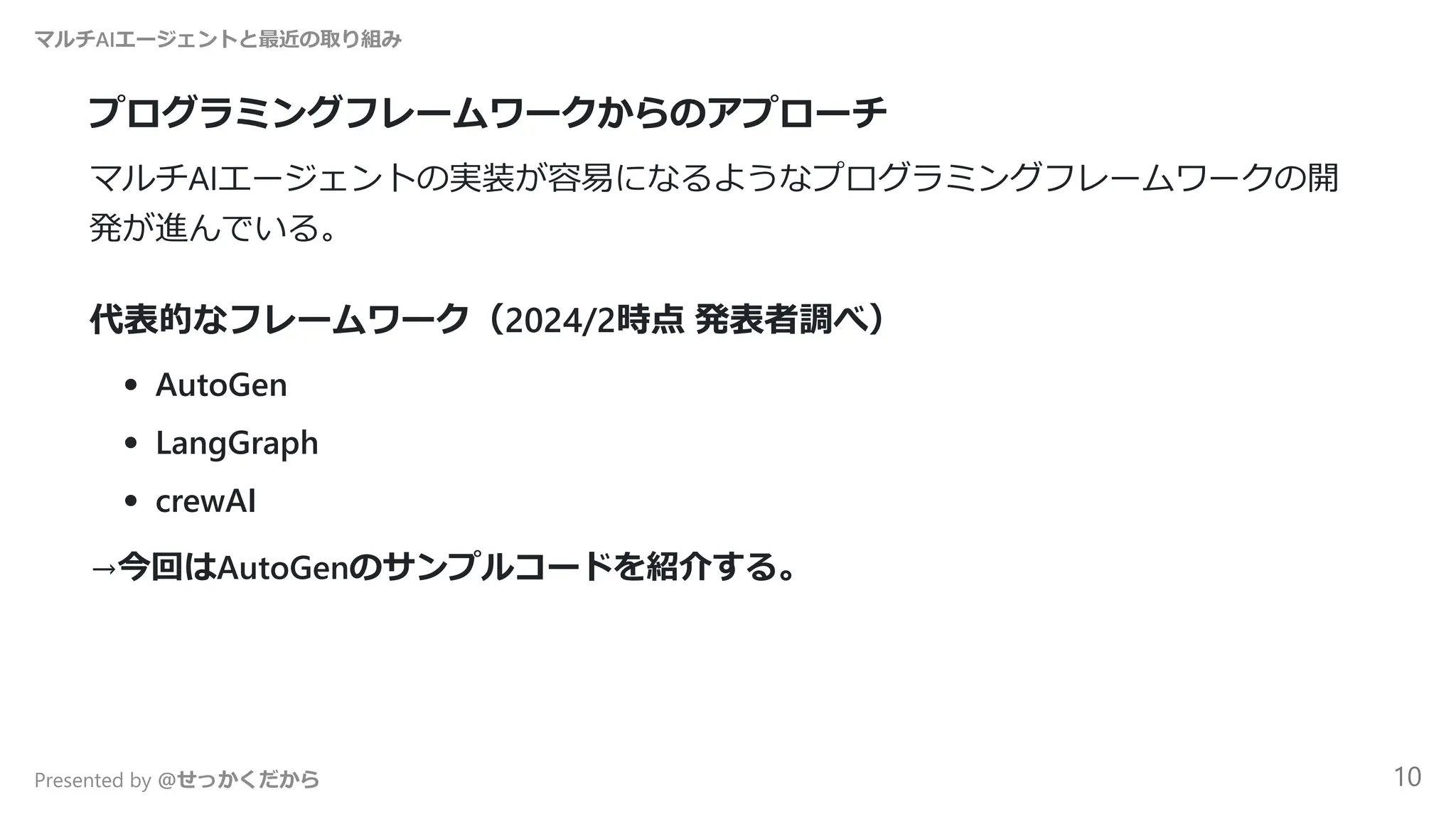 プログラミングフレームワークからのアプローチ
マルチAIエージェントの実装が容易になるようなプログラミングフレームワークの開
発が進んでいる。
代表的なフレームワーク（2024/2時点 発表者調べ）
AutoGen
LangGraph
crewAI
→今回はAutoGenのサンプルコードを紹介する。
マルチAIエージェントと最近の取り組み
Presented by @せっかくだから 10
 