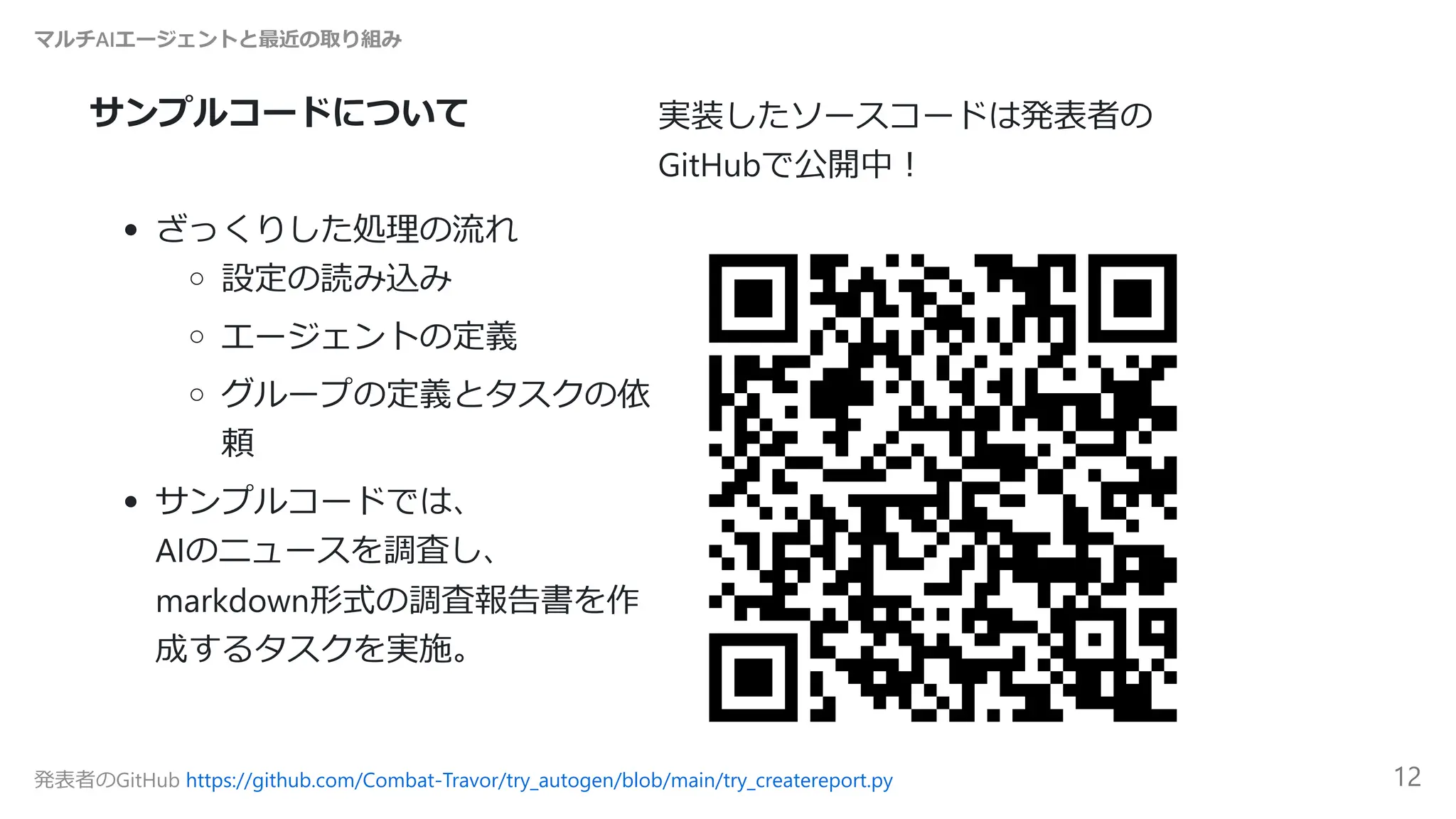 サンプルコードについて 実装したソースコードは発表者の
GitHubで公開中！
ざっくりした処理の流れ
設定の読み込み
エージェントの定義
グループの定義とタスクの依
頼
サンプルコードでは、
AIのニュースを調査し、
markdown形式の調査報告書を作
成するタスクを実施。
マルチAIエージェントと最近の取り組み
発表者のGitHub https://github.com/Combat-Travor/try_autogen/blob/main/try_createreport.py 12
 