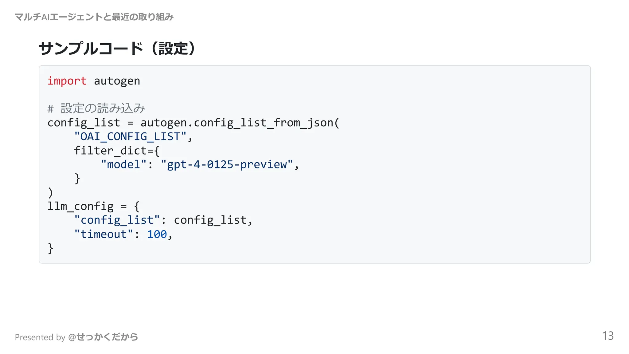 サンプルコード（設定）
import autogen
# 設定の読み込み
config_list = autogen.config_list_from_json(
"OAI_CONFIG_LIST",
filter_dict={
"model": "gpt-4-0125-preview",
}
)
llm_config = {
"config_list": config_list,
"timeout": 100,
}
マルチAIエージェントと最近の取り組み
Presented by @せっかくだから 13
 