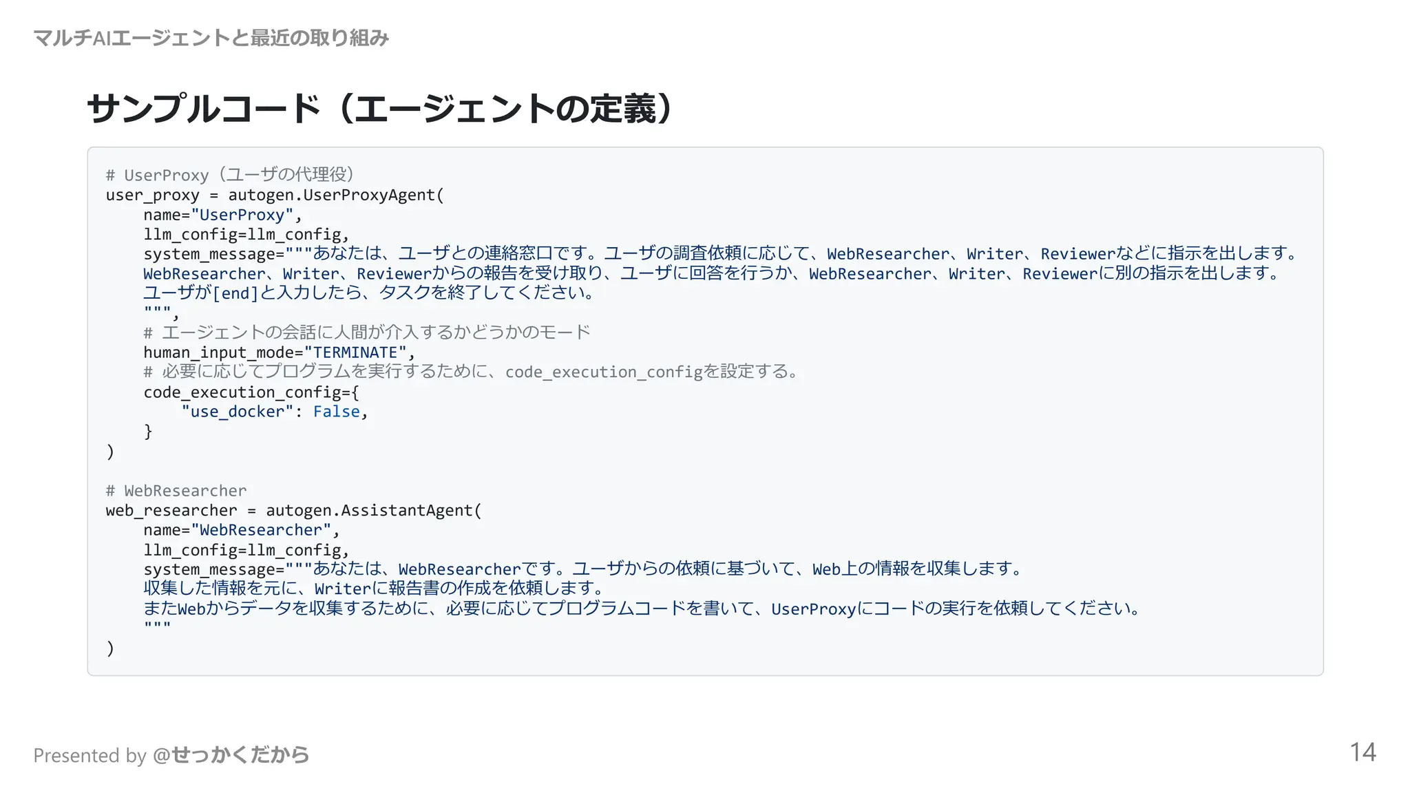 サンプルコード（エージェントの定義）
# UserProxy（ユーザの代理役）
user_proxy = autogen.UserProxyAgent(
name="UserProxy",
llm_config=llm_config,
system_message="""あなたは、ユーザとの連絡窓口です。ユーザの調査依頼に応じて、WebResearcher、Writer、Reviewerなどに指示を出します。
WebResearcher、Writer、Reviewerからの報告を受け取り、ユーザに回答を行うか、WebResearcher、Writer、Reviewerに別の指示を出します。
ユーザが[end]と入力したら、タスクを終了してください。
""",
# エージェントの会話に人間が介入するかどうかのモード
human_input_mode="TERMINATE",
# 必要に応じてプログラムを実行するために、code_execution_configを設定する。
code_execution_config={
"use_docker": False,
}
)
# WebResearcher
web_researcher = autogen.AssistantAgent(
name="WebResearcher",
llm_config=llm_config,
system_message="""あなたは、WebResearcherです。ユーザからの依頼に基づいて、Web上の情報を収集します。
収集した情報を元に、Writerに報告書の作成を依頼します。
またWebからデータを収集するために、必要に応じてプログラムコードを書いて、UserProxyにコードの実行を依頼してください。
"""
)
マルチAIエージェントと最近の取り組み
Presented by @せっかくだから 14
 