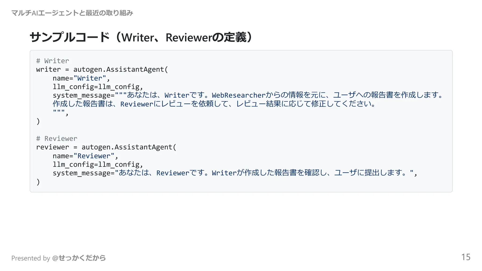 サンプルコード（Writer、Reviewerの定義）
# Writer
writer = autogen.AssistantAgent(
name="Writer",
llm_config=llm_config,
system_message="""あなたは、Writerです。WebResearcherからの情報を元に、ユーザへの報告書を作成します。
作成した報告書は、Reviewerにレビューを依頼して、レビュー結果に応じて修正してください。
""",
)
# Reviewer
reviewer = autogen.AssistantAgent(
name="Reviewer",
llm_config=llm_config,
system_message="あなたは、Reviewerです。Writerが作成した報告書を確認し、ユーザに提出します。",
)
マルチAIエージェントと最近の取り組み
Presented by @せっかくだから 15
 