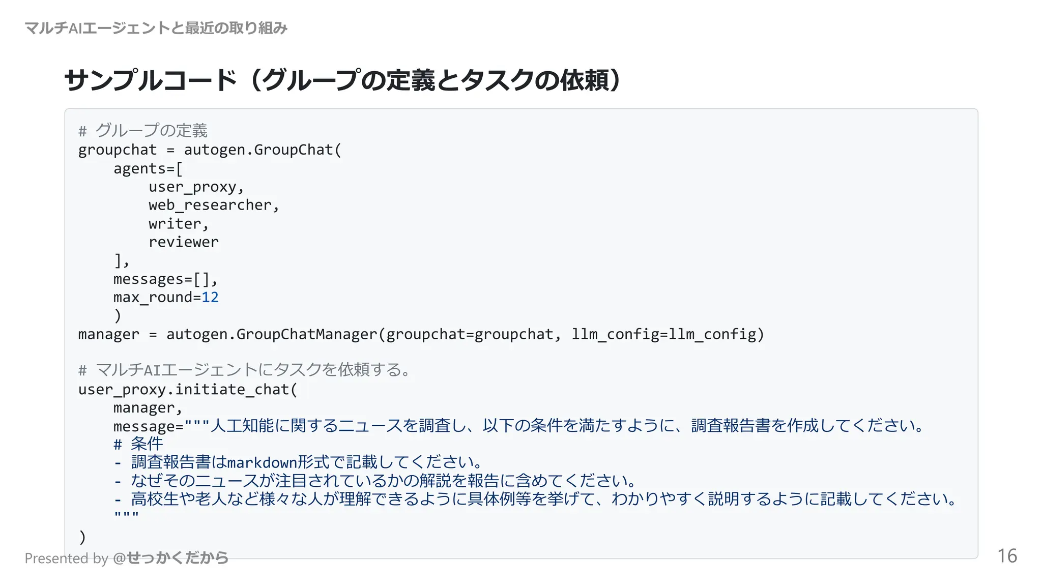 サンプルコード（グループの定義とタスクの依頼）
# グループの定義
groupchat = autogen.GroupChat(
agents=[
user_proxy,
web_researcher,
writer,
reviewer
],
messages=[],
max_round=12
)
manager = autogen.GroupChatManager(groupchat=groupchat, llm_config=llm_config)
# マルチAIエージェントにタスクを依頼する。
user_proxy.initiate_chat(
manager,
message="""人工知能に関するニュースを調査し、以下の条件を満たすように、調査報告書を作成してください。
# 条件
- 調査報告書はmarkdown形式で記載してください。
- なぜそのニュースが注目されているかの解説を報告に含めてください。
- 高校生や老人など様々な人が理解できるように具体例等を挙げて、わかりやすく説明するように記載してください。
"""
)
マルチAIエージェントと最近の取り組み
Presented by @せっかくだから 16
 
