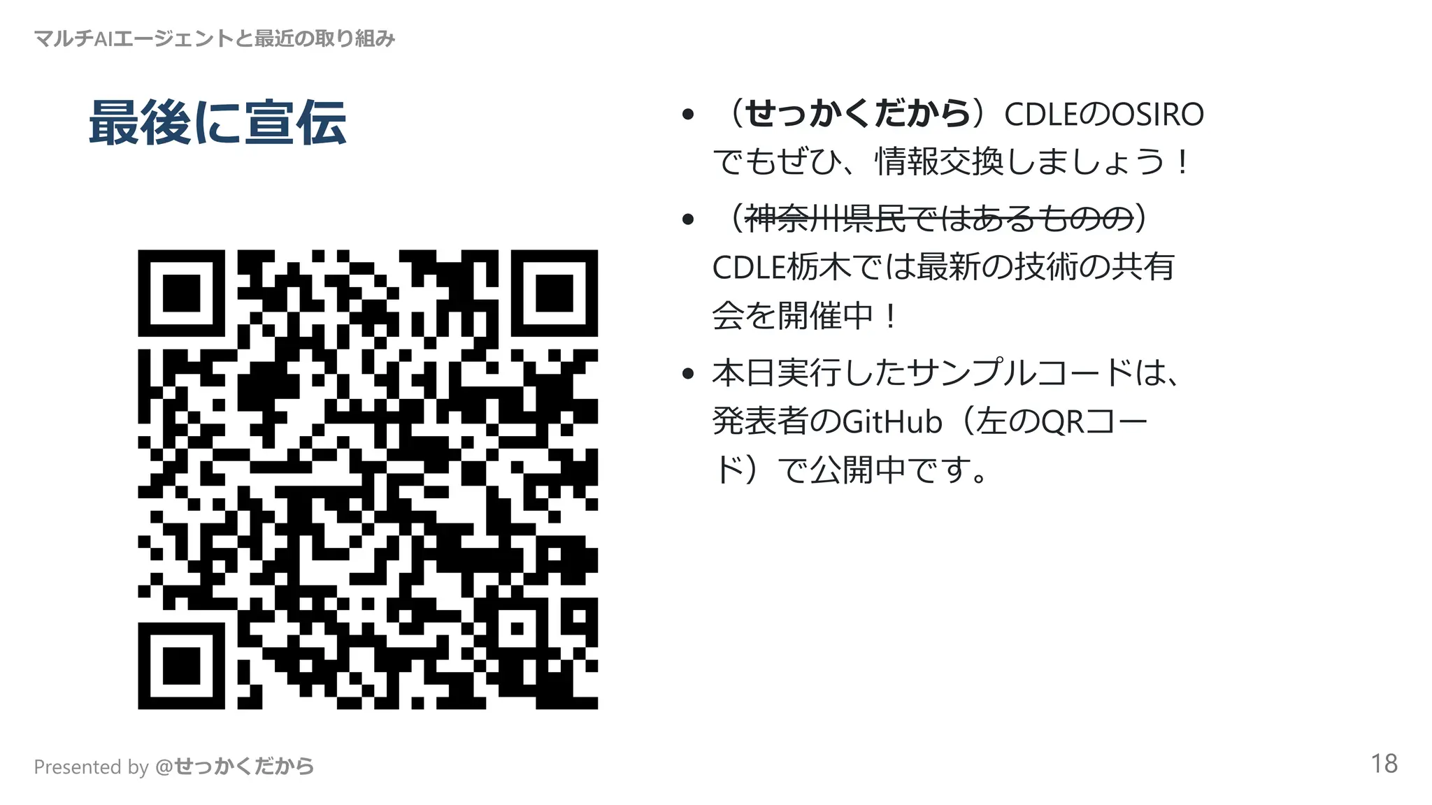 最後に宣伝 （せっかくだから）CDLEのOSIRO
でもぜひ、情報交換しましょう！
（神奈川県民ではあるものの）
CDLE栃木では最新の技術の共有
会を開催中！
本日実行したサンプルコードは、
発表者のGitHub（左のQRコー
ド）で公開中です。
マルチAIエージェントと最近の取り組み
Presented by @せっかくだから 18
 