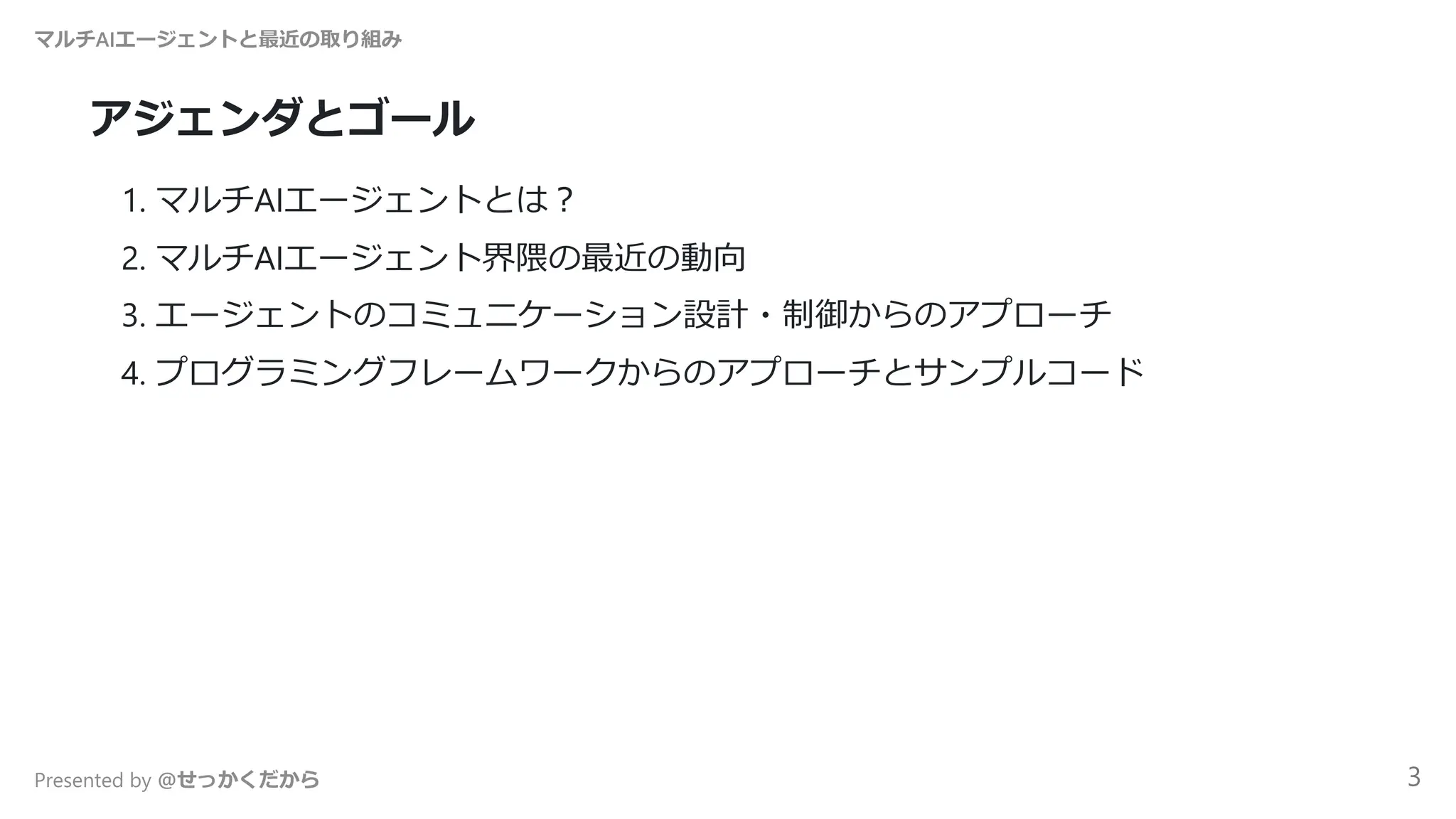 アジェンダとゴール
1. マルチAIエージェントとは？
2. マルチAIエージェント界隈の最近の動向
3. エージェントのコミュニケーション設計・制御からのアプローチ
4. プログラミングフレームワークからのアプローチとサンプルコード
マルチAIエージェントと最近の取り組み
Presented by @せっかくだから 3
 
