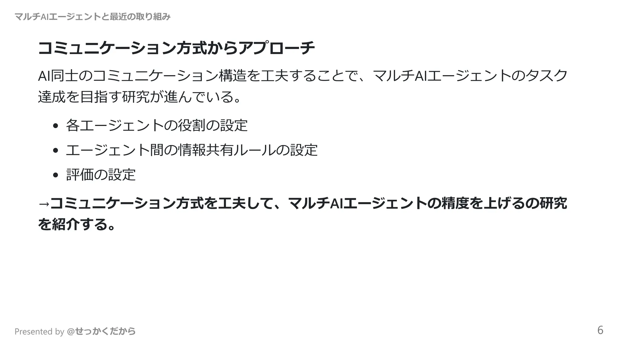 コミュニケーション方式からアプローチ
AI同士のコミュニケーション構造を工夫することで、マルチAIエージェントのタスク
達成を目指す研究が進んでいる。
各エージェントの役割の設定
エージェント間の情報共有ルールの設定
評価の設定
→コミュニケーション方式を工夫して、マルチAIエージェントの精度を上げるの研究
を紹介する。
マルチAIエージェントと最近の取り組み
Presented by @せっかくだから 6
 
