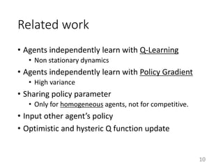 Related work
• Agents independently learn with Q-Learning
• Non stationary dynamics
• Agents independently learn with Policy Gradient
• High variance
• Sharing policy parameter
• Only for homogeneous agents, not for competitive.
• Input other agent’s policy
• Optimistic and hysteric Q function update
10
 