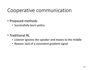 Cooperative communication
• Proposed methods
• Successfully learn policy
• Traditional RL
• Listener ignores the speaker and moves to the middle
• Reason: lack of a consistent gradient signal
26
 