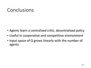 Conclusions
• Agents learn a centralized critic, decentralized policy
• Useful in cooperative and competitive environment
• Input space of Q grows linearly with the number of
agents
28
 