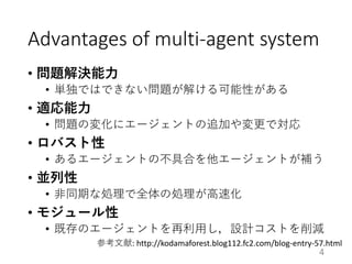Advantages of multi-agent system
• 問題解決能力
• 単独ではできない問題が解ける可能性がある
• 適応能力
• 問題の変化にエージェントの追加や変更で対応
• ロバスト性
• あるエージェントの不具合を他エージェントが補う
• 並列性
• 非同期な処理で全体の処理が高速化
• モジュール性
• 既存のエージェントを再利用し，設計コストを削減
4
参考文献: http://kodamaforest.blog112.fc2.com/blog-entry-57.html
 