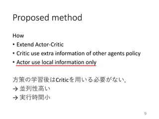 Proposed method
How
• Extend Actor-Critic
• Critic use extra information of other agents policy
• Actor use local information only
方策の学習後はCriticを用いる必要がない．
→ 並列性高い
→ 実行時間小
9
 