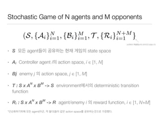 Stochastic Game of N agents and M opponents
• S agent state space
• Ai Controller agent i action space, i ∈ [1, N]
• Bj enemy j action space, j ∈ [1, M]
• T : S x A
N
x B
M
-> S environment deterministic transition
function
• Ri : S x A
N
x B
M
-> R agent/enemy i reward function, i ∈ [1, N+M]
* agent( , ) action space .
 