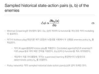 Sampled historical state-action pairs (s, b) of the
enemies
• Minimax Q-learning . Eq. (2) Q-function modelling
.
• ﬁctitious play( ) enemies policy bφ
.
- AI agent ﬁctions play . Controlled agents( ) enemies
player . Eq.(2) Q-function .
- , supervised learning
deterministic policy bφ .
• Policy network sampled historical state-action pairs(s,b) .
 