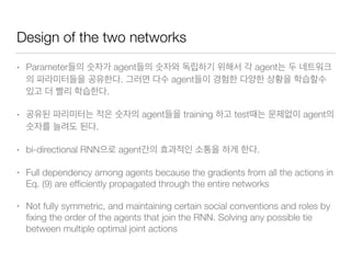 Design of the two networks
• Parameter agent agent
. agent
.
• agent training test agent
.
• bi-directional RNN agent .
• Full dependency among agents because the gradients from all the actions in
Eq. (9) are efﬁciently propagated through the entire networks
• Not fully symmetric, and maintaining certain social conventions and roles by
ﬁxing the order of the agents that join the RNN. Solving any possible tie
between multiple optimal joint actions
 