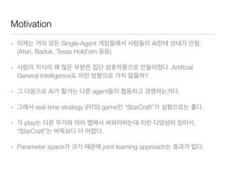 Motivation
• Single-Agent AI .
(Atari, Baduk, Texas Hold’em )
• . Artiﬁcial
General Intelligence ?
• AI agent .
• real-time strategy (RTS) game “StarCraft” .
• play ,
“StarCraft” .
• Parameter space joint learning approach .
 