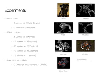 Experiments
• easy combats
- {3 Marines vs. 1 Super Zergling}
- {3 Wraiths vs. 3 Mutalisks}
• difﬁcult combats
- {5 Marines vs. 5 Marines}
- {15 Marines vs. 16 Marines}
- {20 Marines vs. 30 Zerglings}
- {10 Marines vs. 13 Zerglings}
- {15 Wraiths vs. 17 Wraiths}
• heterogeneous combats
- {2 Dropships and 2 Tanks vs. 1 Ultralisk}
Marine Zergling
Wraith Mutalisk
Dropship Ultralisk
Siege Tank
all images are from
http://starcraft.wikia.com/wiki/
 