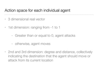 Action space for each individual agent
• 3 dimensional real vector
• 1st dimension: ranging from -1 to 1
- Greater than or equal to 0, agent attacks
- otherwise, agent moves
• 2nd and 3rd dimension: degree and distance, collectively
indicating the destination that the agent should move or
attack from its current location
 