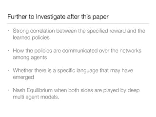 Further to Investigate after this paper
• Strong correlation between the speciﬁed reward and the
learned policies
• How the policies are communicated over the networks
among agents
• Whether there is a speciﬁc language that may have
emerged
• Nash Equilibrium when both sides are played by deep
multi agent models.
 