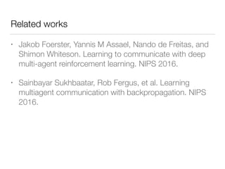 Related works
• Jakob Foerster, Yannis M Assael, Nando de Freitas, and
Shimon Whiteson. Learning to communicate with deep
multi-agent reinforcement learning. NIPS 2016.
• Sainbayar Sukhbaatar, Rob Fergus, et al. Learning
multiagent communication with backpropagation. NIPS
2016.
 