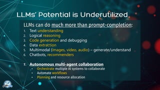 LLMs can do much more than prompt-completion:
1. Text understanding
2. Logical reasoning
3. Code generation and debugging
4. Data extraction
5. Multimodal (images, video, audio) – generate/understand
6. Chatbots, recommenders
7. Autonomous multi-agent collaboration
• Orchestrate multiple AI systems to collaborate
• Automate workflows
• Planning and resource allocation
 