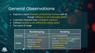 ● Engineers report dramatic productivity increase with AI,
though software is not noticeably better
● Customers demand more intelligent solutions
● Software quality is not defined by coding speed
● Two types of usage
Bootstraping Iterating
Purpose • Zero to MVP • Daily Development
Usage
• Design a concept
• Generate initial
codebase
• Rapid validation
• Code completion and suggestions
• Complex refactoring tasks
• Generate tests and
documentation
• Troubleshooting
 