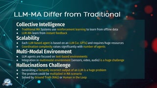Collective Intelligence
● Traditional MA Systems use reinforcement learning to learn from offline data
● LLM-MA learn from instant feedback
Scalability
● Each LLM-based agent is based on an LLM (i.e. GPT4) and requires huge resources
● Coordination complexity raises significantly with number of agents
Multi-Modal Environment
● LLM agents are focused on text-based environments
● Integration in multimodal environment (sensors, video, audio) is a huge challenge
Hallucinations Challenge
● Generating a factually incorrect output of an LLM is a huge problem
● The problem could be multiplied in MA scenario
● Solved by Ground Truth (RAG) or Human in the Loop
 