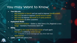 ● Your data are:
• NOT available to OpenAI and not used to improve OpenAI models
• NOT used to train or improve OpenAI Service models
• NOT used to improve Microsoft or 3rd party products
• NOT available to other customers
● Deployment Model
• Deployment location – Global ($), Data Zone ($+10%), Regional ($+100%)
• Usage - Standard, Provisioned, Batch API
● Billing
• Charged by the usage of the base model of each agent
• File search is billed by vector storage
•
• Agent Service
● Limits - 2’000’000 tokens/min
 