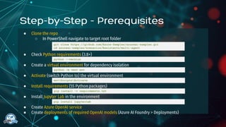 ● Clone the repo
○ In PowerShell navigate to target root folder
● Check Python requirements (3.8+)
● Create a virtual environment for dependency isolation
● Activate (switch Python to) the virtual environment
● Install requirements (55 Python packages)
● Install Jupyter Lab in the environment
● Create Azure OpenAI service
● Create deployments of required OpenAI models (Azure AI Foundry > Deployments)
git clone https://github.com/Azure-Samples/azureai-samples.git
cd azureai-samples/scenarios/Assistants/multi-agent
python --version
python -m venv env
envScriptsActivate
pip install -r requirements.txt
pip install jupyterlab
 