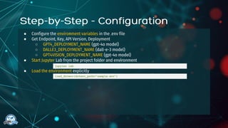 ● Configure the environment variables in the .env file
● Get Endpoint, Key, API Version, Deployment
○ GPT4_DEPLOYMENT_NAME (gpt-4o model)
○ DALLE3_DEPLOYMENT_NAME (dall-e-3 model)
○ GPT4VISION_DEPLOYMENT_NAME (gpt-4o model)
● Start Jupyter Lab from the project folder and environment
● Load the environment explicitly
jupyter lab
load_dotenv(dotenv_path="sample.env")
 