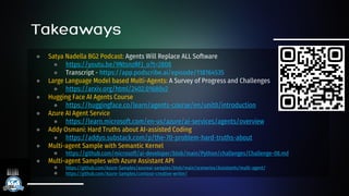 ● Satya Nadella BG2 Podcast: Agents Will Replace ALL Software
● https://youtu.be/9NtsnzRFJ_o?t=2808
● Transcript - https://app.podscribe.ai/episode/118164535
● Large Language Model based Multi-Agents: A Survey of Progress and Challenges
● https://arxiv.org/html/2402.01680v2
● Hugging Face AI Agents Course
● https://huggingface.co/learn/agents-course/en/unit0/introduction
● Azure AI Agent Service
● https://learn.microsoft.com/en-us/azure/ai-services/agents/overview
● Addy Osmani: Hard Truths about AI-assisted Coding
● https://addyo.substack.com/p/the-70-problem-hard-truths-about
● Multi-agent Sample with Semantic Kernel
● https://github.com/microsoft/ai-developer/blob/main/Python/challenges/Challenge-08.md
● Multi-agent Samples with Azure Assistant API
● https://github.com/Azure-Samples/azureai-samples/blob/main/scenarios/Assistants/multi-agent/
● https://github.com/Azure-Samples/contoso-creative-writer/
 