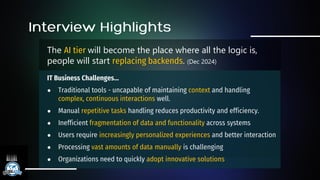 The AI tier will become the place where all the logic is,
people will start replacing backends. (Dec 2024)
IT Business Challenges…
● Traditional tools - uncapable of maintaining context and handling
complex, continuous interactions well.
● Manual repetitive tasks handling reduces productivity and efficiency.
● Inefficient fragmentation of data and functionality across systems
● Users require increasingly personalized experiences and better interaction
● Processing vast amounts of data manually is challenging
● Organizations need to quickly adopt innovative solutions
 