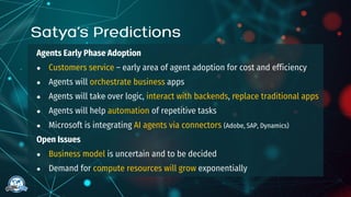 Agents Early Phase Adoption
● Customers service – early area of agent adoption for cost and efficiency
● Agents will orchestrate business apps
● Agents will take over logic, interact with backends, replace traditional apps
● Agents will help automation of repetitive tasks
● Microsoft is integrating AI agents via connectors (Adobe, SAP, Dynamics)
Open Issues
● Business model is uncertain and to be decided
● Demand for compute resources will grow exponentially
 