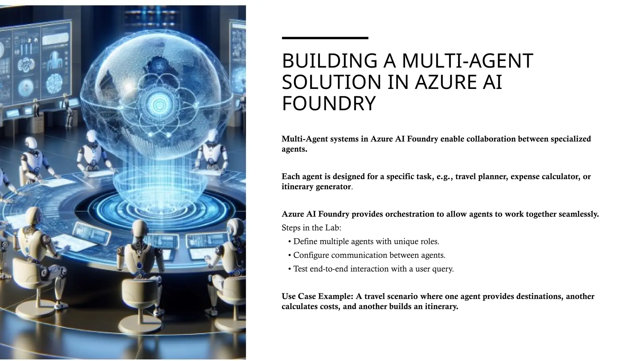 BUILDING A MULTI-AGENT
SOLUTION IN AZURE AI
FOUNDRY
Multi-Agent systems in Azure AI Foundry enable collaboration between specialized
agents.
Each agent is designed for a specific task, e.g., travel planner, expense calculator, or
itinerary generator.
Azure AI Foundry provides orchestration to allow agents to work together seamlessly.
Steps in the Lab:
• Define multiple agents with unique roles.
• Configure communication between agents.
• Test end-to-end interaction with a user query.
Use Case Example: A travel scenario where one agent provides destinations, another
calculates costs, and another builds an itinerary.
 