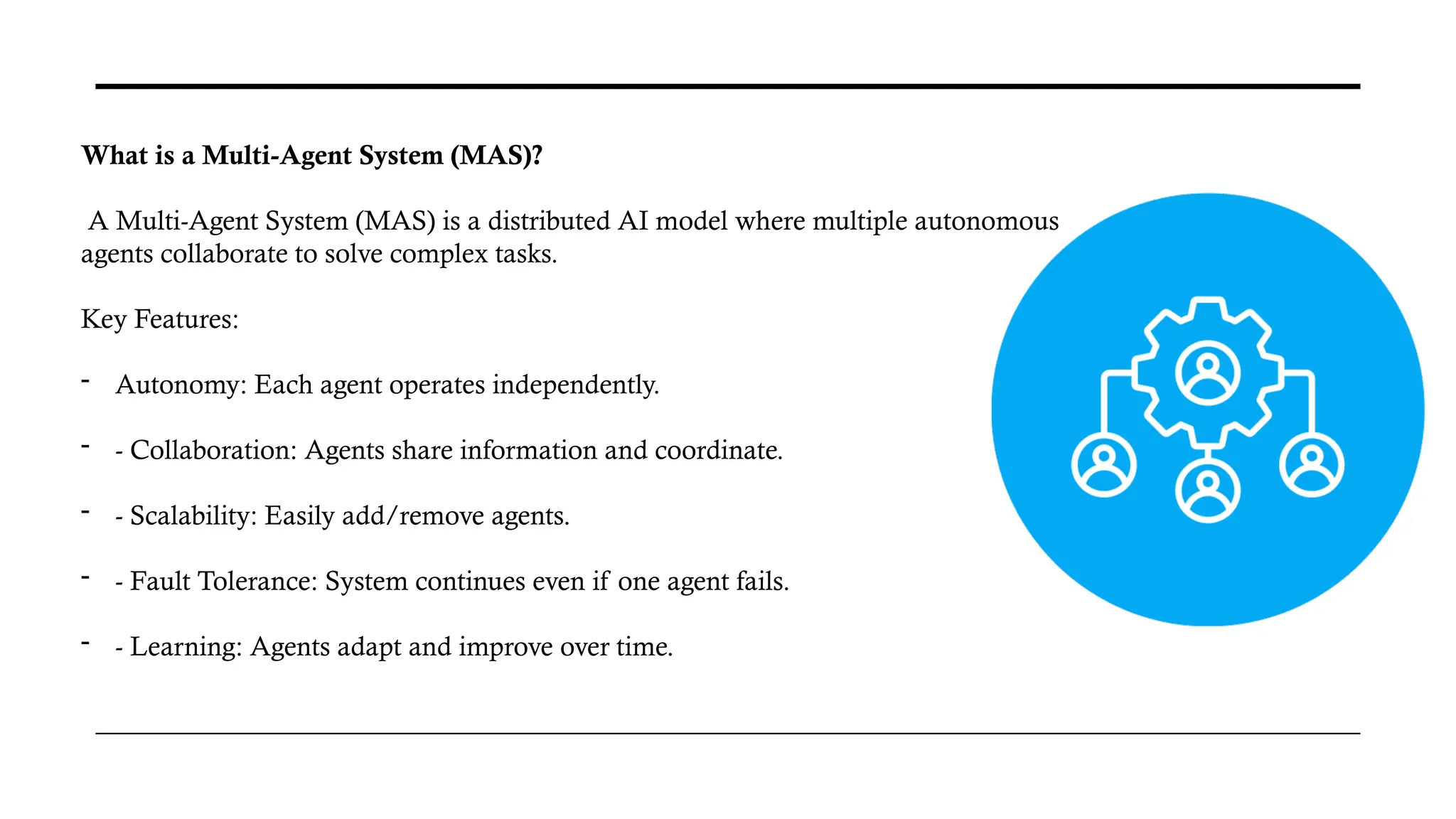 What is a Multi-Agent System (MAS)?
A Multi-Agent System (MAS) is a distributed AI model where multiple autonomous
agents collaborate to solve complex tasks.
Key Features:
- Autonomy: Each agent operates independently.
- - Collaboration: Agents share information and coordinate.
- - Scalability: Easily add/remove agents.
- - Fault Tolerance: System continues even if one agent fails.
- - Learning: Agents adapt and improve over time.
 