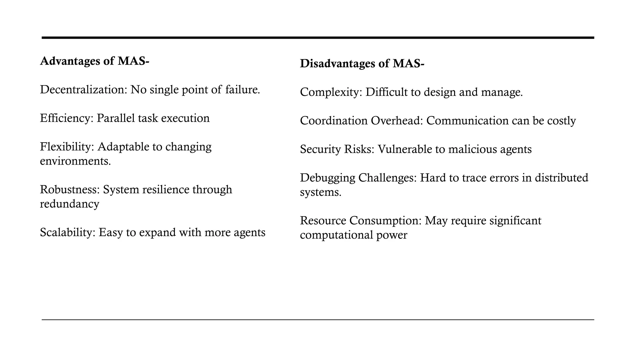 Advantages of MAS-
Decentralization: No single point of failure.
Efficiency: Parallel task execution
Flexibility: Adaptable to changing
environments.
Robustness: System resilience through
redundancy
Scalability: Easy to expand with more agents
Disadvantages of MAS-
Complexity: Difficult to design and manage.
Coordination Overhead: Communication can be costly
Security Risks: Vulnerable to malicious agents
Debugging Challenges: Hard to trace errors in distributed
systems.
Resource Consumption: May require significant
computational power
 