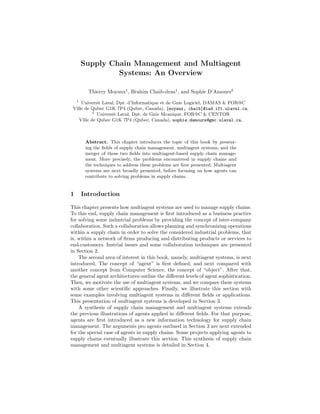 Supply Chain Management and Multiagent
                 Systems: An Overview

          Thierry Moyaux1 , Brahim Chaib-draa1 , and Sophie D’Amours2
    1
     Universit Laval, Dpt. d’Informatique et de Gnie Logiciel, DAMAS & FOR@C
 Ville de Qubec G1K 7P4 (Qubec, Canada), {moyaux, chaib}@iad.ift.ulaval.ca,
           2
             Universit Laval, Dpt. de Gnie Mcanique, FOR@C & CENTOR
    Ville de Qubec G1K 7P4 (Qubec, Canada), sophie.damours@gmc.ulaval.ca,



         Abstract. This chapter introduces the topic of this book by present-
         ing the ﬁelds of supply chain management, multiagent systems, and the
         merger of these two ﬁelds into multiagent-based supply chain manage-
         ment. More precisely, the problems encountered in supply chains and
         the techniques to address these problems are ﬁrst presented. Multiagent
         systems are next broadly presented, before focusing on how agents can
         contribute to solving problems in supply chains.


1       Introduction

This chapter presents how multiagent systems are used to manage supply chains.
To this end, supply chain management is ﬁrst introduced as a business practice
for solving some industrial problems by providing the concept of inter-company
collaboration. Such a collaboration allows planning and synchronizing operations
within a supply chain in order to solve the considered industrial problems, that
is, within a network of ﬁrms producing and distributing products or services to
end-customers. Instrial issues and some collaboration techniques are presented
in Section 2.
    The second area of interest in this book, namely, multiagent systems, is next
introduced. The concept of “agent” is ﬁrst deﬁned, and next compared with
another concept from Computer Science, the concept of “object”. After that,
the general agent architectures outline the diﬀerent levels of agent sophistication.
Then, we motivate the use of multiagent systems, and we compare these systems
with some other scientiﬁc approaches. Finally, we illustrate this section with
some examples involving multiagent systems in diﬀerent ﬁelds or applications.
This presentation of multiagent systems is developed in Section 3.
    A synthesis of supply chain management and multiagent systems extends
the previous illustrations of agents applied in diﬀerent ﬁelds. For that purpose,
agents are ﬁrst introduced as a new information technology for supply chain
management. The arguments pro agents outlined in Section 3 are next extended
for the special case of agents in supply chains. Some projects applying agents to
supply chains eventually illustrate this section. This synthesis of supply chain
management and multiagent systems is detailed in Section 4.
 