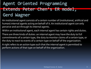 Agent Oriented Programming 
Extends Peter Chen’s ER model, 
E t d P t     Ch ’ ER     d l
Gerd Wagner
An institutional agent consists of a certain number of (institutional, artificial and 
human) internal agents acting on behalf of it. An institutional agent can only 
perceive and act through its internal agents.
Within an institutional agent, each internal agent has certain rights and duties.
There are three kinds of duties: an internal agent may have the duty to full 
commitments of a certain type, the duty to monitor claims of a certain type, or 
                             yp ,         y                                 yp ,
the duty to react to events of a certain type on behalf of the organization.
A right refers to an action type such that the internal agent is permitted to 
p
perform actions of that type on behalf of the organization.
                          yp                      g




                                         Multiagent Systems: R. Akerkar            11
 