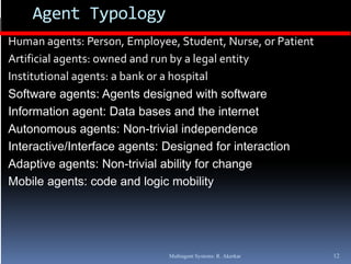 Agent Typology
Human agents: Person, Employee, Student, Nurse, or Patient
Artificial agents: owned and run by a legal entity 
Institutional agents: a bank or a hospital
Software agents: Agents designed with software
Information agent: D t b
I f       ti        t Data bases and th i t
                                     d the internet t
Autonomous agents: Non-trivial independence
Interactive/Interface agents: Designed for interaction
Adaptive agents: Non-trivial ability for change
Mobile agents: code and logic mobility
            g                 g           y




                              Multiagent Systems: R. Akerkar   12
 