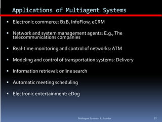 Applications of Multiagent Systems
 Electronic commerce: B2B, InfoFlow, eCRM

 N t
  Network and system management agents: E.g., The  
        k  d  t               t     t  E  Th
  telecommunications companies

 Real‐time monitoring and control of networks: ATM
  Real time monitoring and control of networks: ATM

 Modeling and control of transportation systems: Delivery

 Information retrieval: online search

 Automatic meeting scheduling

 Electronic entertainment: eDog



                                 Multiagent Systems: R. Akerkar   15
 