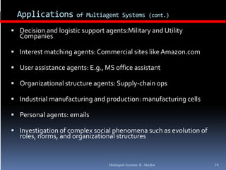 Applications        of Multiagent Systems (cont.)

 Decision and logistic support agents:Military and Utility 
   Companies

 Interest matching agents: Commercial sites like Amazon.com

 User assistance agents: E.g., MS office assistant

 Organizational structure agents: Supply‐chain ops

 Industrial manufacturing and production: manufacturing cells

 Personal agents: emails

 Investigation of complex social phenomena such as evolution of 
   roles, norms, and organizational structures


                                 Multiagent Systems: R. Akerkar     16
 