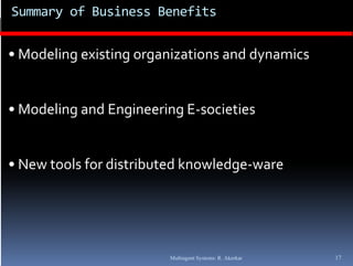 Summary of Business Benefits


• Modeling existing organizations and dynamics


• Modeling and Engineering E societies
  Modeling and Engineering E‐societies


• New tools for distributed knowledge‐ware




                        Multiagent Systems: R. Akerkar   17
 