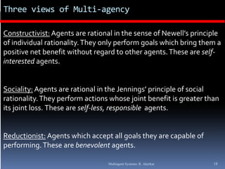 Three views of Multi‐agency

Constructivist: Agents are rational in the sense of Newell’s principle 
of individual rationality. They only perform goals which bring them a 
of individual rationality  They only perform goals which bring them a 
positive net benefit without regard to other agents. These are self‐
interested agents.


Sociality: Agents are rational in the Jennings’ principle of social 
rationality. They perform actions whose joint benefit is greater than 
its joint loss. These are self‐less, responsible  agents. 


Reductionist: Agents which accept all goals they are capable of 
performing. These are benevolent agents.
performing  These are benevolent agents

                                  Multiagent Systems: R. Akerkar    18
 
