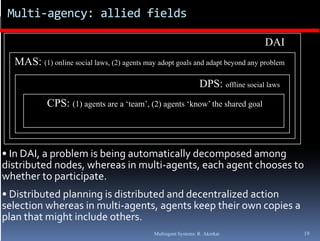Multi‐agency: allied fields

                                                                                    DAI
  MAS: (1) online social laws, (2) agents may adopt goals and adapt beyond any problem
                         laws

                                                                 DPS: offline social laws
            CPS: (1) agents are a ‘team’, (2) agents ‘know’ the shared goal



• In DAI, a problem is being automatically decomposed among 
distributed nodes, whereas in multi‐agents, each agent chooses to 
                  ,                  g      ,     g
whether to participate.
• Distributed planning is distributed and decentralized action 
selection whereas in multi‐agents, agents keep their own copies a 
selection whereas in multi agents  agents keep their own copies a 
plan that might include others.
                                             Multiagent Systems: R. Akerkar                 19
 