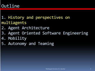 Outline

1. History and perspectives on 
1. History and perspectives on
multiagents
2. Agent Architecture
2. Agent Architecture
3. Agent Oriented Software Engineering
4. Mobility
4. Mobility
5. Autonomy and Teaming




                   Multiagent Systems: R. Akerkar   2
 