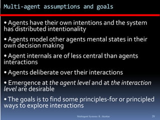 Multi‐agent assumptions and goals

• Agents have their own intentions and the system 
has distributed intentionality 
                              y
• Agents model other agents mental states in their 
own decision making   g
• Agent internals are of less central than agents 
interactions
• Agents deliberate over their interactions 
• Emergence at the agent level and at the interaction 
level are desirable
       g                    p     p           p     p
• The goals is to find some principles‐for or principled 
ways to explore interactions
                           Multiagent Systems: R. Akerkar   20
 