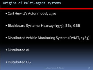 Origins of Multi‐agent systems

 • Carl Hewitt’s Actor model, 1970


 • Blackboard Systems: Hearsay (1975), BB1, GBB 


 • Distributed Vehicle Monitoring System (DVMT, 1983)


 • Di t ib t d AI
   Distributed AI


 • Distributed OS
                          Multiagent Systems: R. Akerkar   21
 