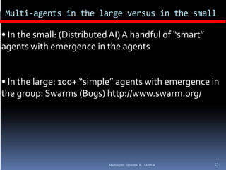 Multi‐agents in the large versus in the small

• In the small: (Distributed AI) A handful of “smart” 
agents with emergence in the agents
      t   ith              i  th      t


• In the large: 100+ “simple” agents with emergence in 
the group: Swarms (Bugs) http://www.swarm.org/
the group: Swarms (Bugs) http://www swarm org/




                            Multiagent Systems: R. Akerkar   23
 