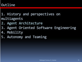 Outline

1. History and perspectives on 
multiagents
2. Agent Architecture
3. Agent Oriented Software Engineering
4. Mobility
5. Autonomy and Teaming




                   Multiagent Systems: R. Akerkar   24
 