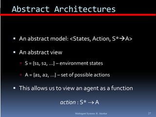 Abstract Architectures


 An abstract model: <States, Action, S*A>

 An abstract view
   S = {s1, s2, …} – environment states
        { , , }

   A = {a1, a2, …} – set of possible actions

 This allows us to view an agent as a function

                     action : S*  A
                            Multiagent Systems: R. Akerkar   27
 