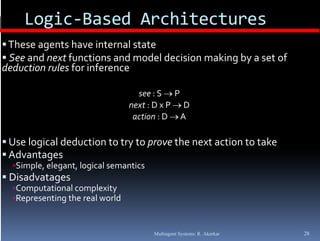 Logic‐Based Architectures
       g
 These agents have internal state
 See and next functions and model decision making by a set of 
                                                 g y
deduction rules for inference

                                   see : S  P
                                 next : D x P  D
                                  action : D  A

 Use logical deduction to try to prove the next action to take
 Advantages
  Simple, elegant, logical semantics
      p , g , g
 Disadvatages
  Computational complexity
  Representing the real world



                                        Multiagent Systems: R. Akerkar   28
 